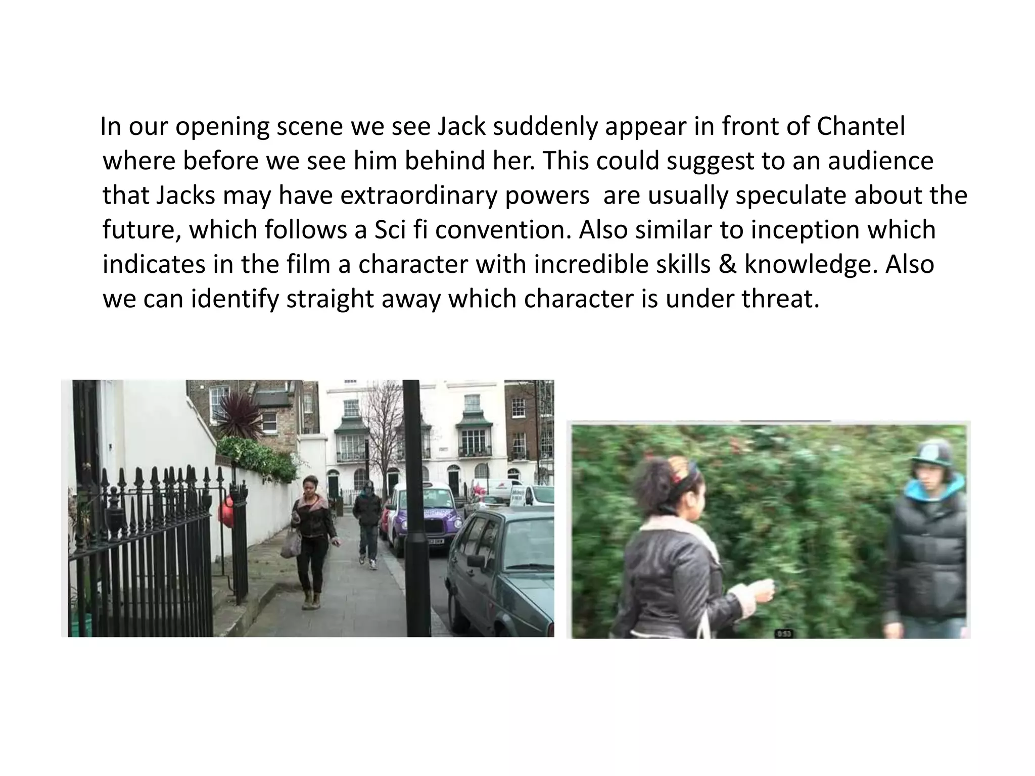 In our opening scene we see Jack suddenly appear in front of Chantel
where before we see him behind her. This could suggest to an audience
that Jacks may have extraordinary powers are usually speculate about the
future, which follows a Sci fi convention. Also similar to inception which
indicates in the film a character with incredible skills & knowledge. Also
we can identify straight away which character is under threat.
 