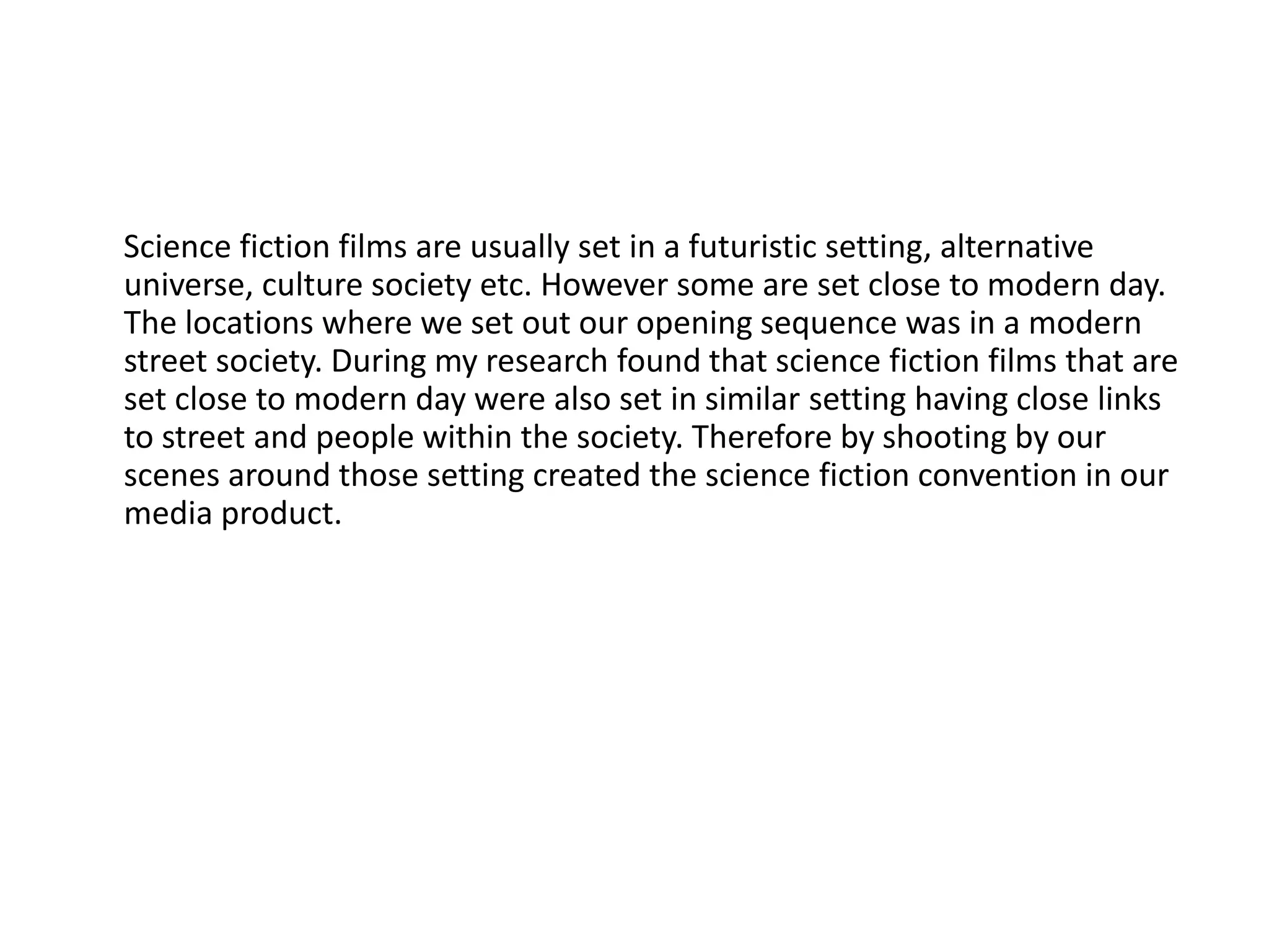 Science fiction films are usually set in a futuristic setting, alternative
universe, culture society etc. However some are set close to modern day.
The locations where we set out our opening sequence was in a modern
street society. During my research found that science fiction films that are
set close to modern day were also set in similar setting having close links
to street and people within the society. Therefore by shooting by our
scenes around those setting created the science fiction convention in our
media product.
 