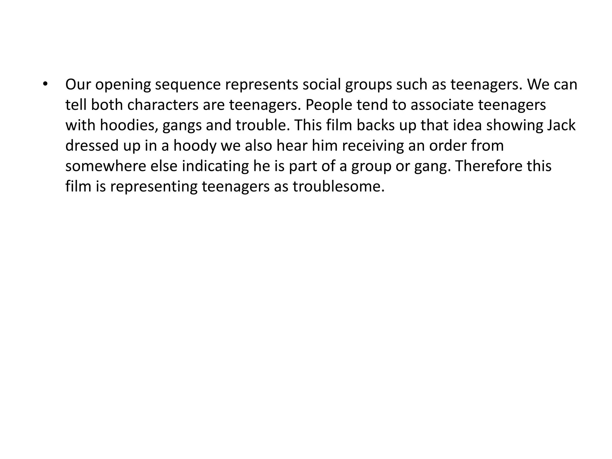 • Our opening sequence represents social groups such as teenagers. We can
  tell both characters are teenagers. People tend to associate teenagers
  with hoodies, gangs and trouble. This film backs up that idea showing Jack
  dressed up in a hoody we also hear him receiving an order from
  somewhere else indicating he is part of a group or gang. Therefore this
  film is representing teenagers as troublesome.
 