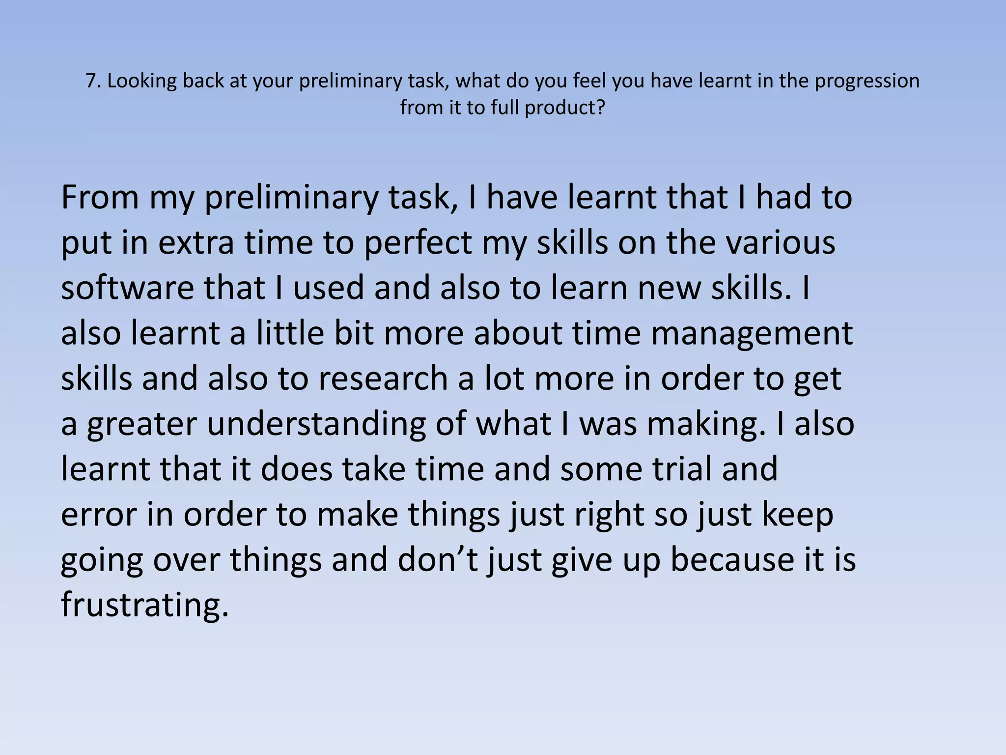 7. Looking back at your preliminary task, what do you feel you have learnt in the progression
                                    from it to full product?



From my preliminary task, I have learnt that I had to
put in extra time to perfect my skills on the various
software that I used and also to learn new skills. I
also learnt a little bit more about time management
skills and also to research a lot more in order to get
a greater understanding of what I was making. I also
learnt that it does take time and some trial and
error in order to make things just right so just keep
going over things and don’t just give up because it is
frustrating.
 