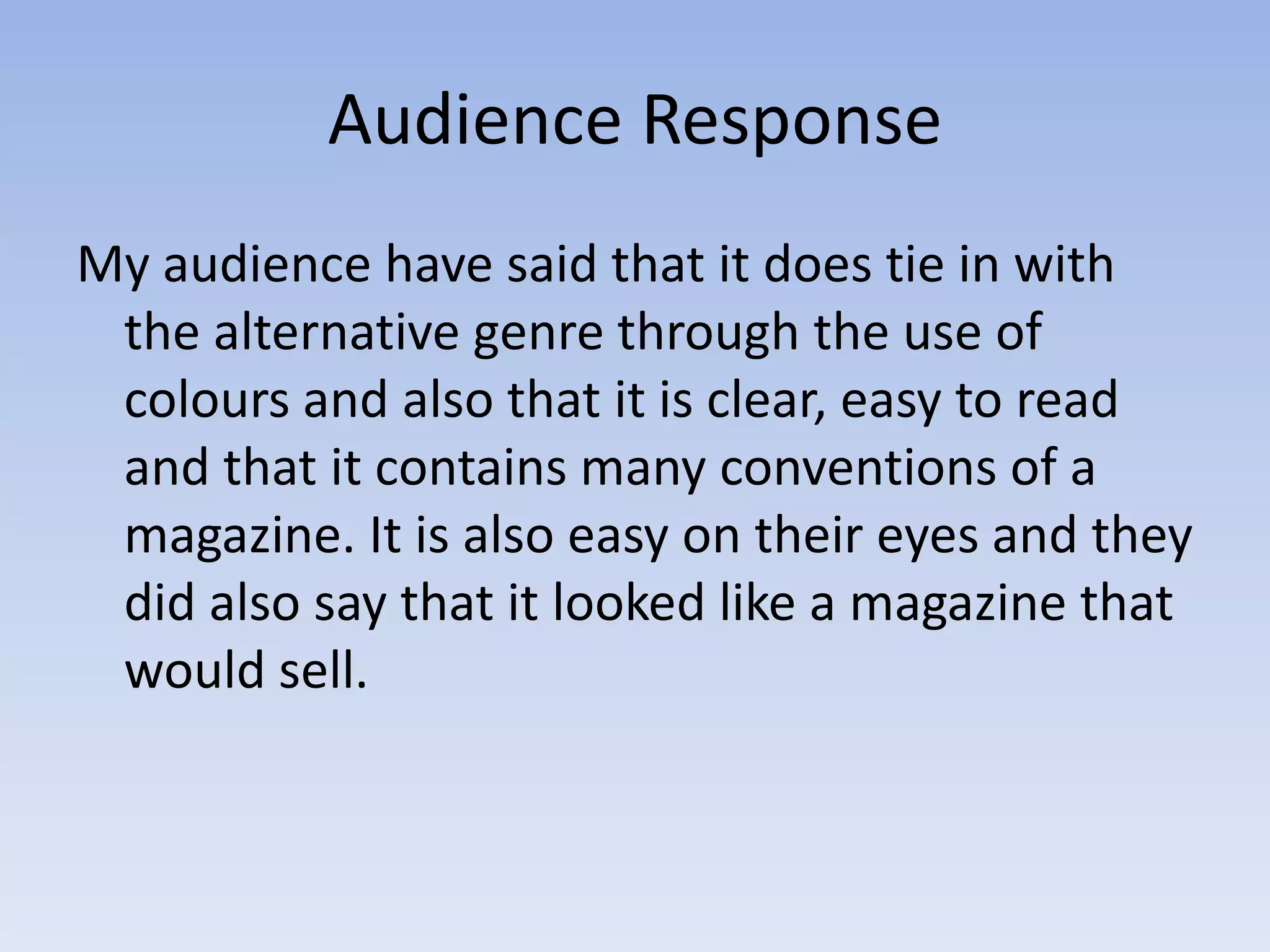 Audience Response
My audience have said that it does tie in with
 the alternative genre through the use of
 colours and also that it is clear, easy to read
 and that it contains many conventions of a
 magazine. It is also easy on their eyes and they
 did also say that it looked like a magazine that
 would sell.
 