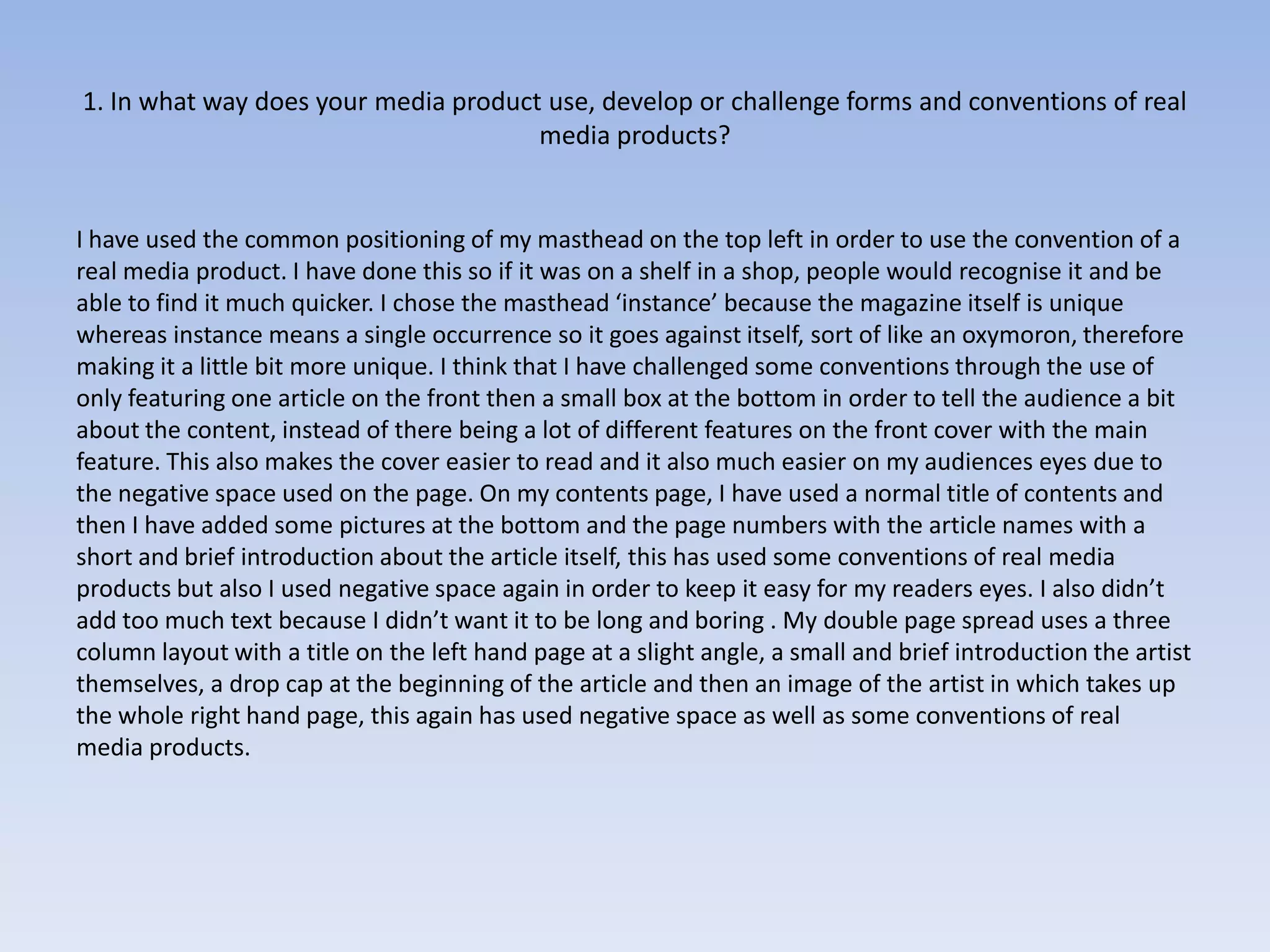 1. In what way does your media product use, develop or challenge forms and conventions of real
                                      media products?


I have used the common positioning of my masthead on the top left in order to use the convention of a
real media product. I have done this so if it was on a shelf in a shop, people would recognise it and be
able to find it much quicker. I chose the masthead ‘instance’ because the magazine itself is unique
whereas instance means a single occurrence so it goes against itself, sort of like an oxymoron, therefore
making it a little bit more unique. I think that I have challenged some conventions through the use of
only featuring one article on the front then a small box at the bottom in order to tell the audience a bit
about the content, instead of there being a lot of different features on the front cover with the main
feature. This also makes the cover easier to read and it also much easier on my audiences eyes due to
the negative space used on the page. On my contents page, I have used a normal title of contents and
then I have added some pictures at the bottom and the page numbers with the article names with a
short and brief introduction about the article itself, this has used some conventions of real media
products but also I used negative space again in order to keep it easy for my readers eyes. I also didn’t
add too much text because I didn’t want it to be long and boring . My double page spread uses a three
column layout with a title on the left hand page at a slight angle, a small and brief introduction the artist
themselves, a drop cap at the beginning of the article and then an image of the artist in which takes up
the whole right hand page, this again has used negative space as well as some conventions of real
media products.
 