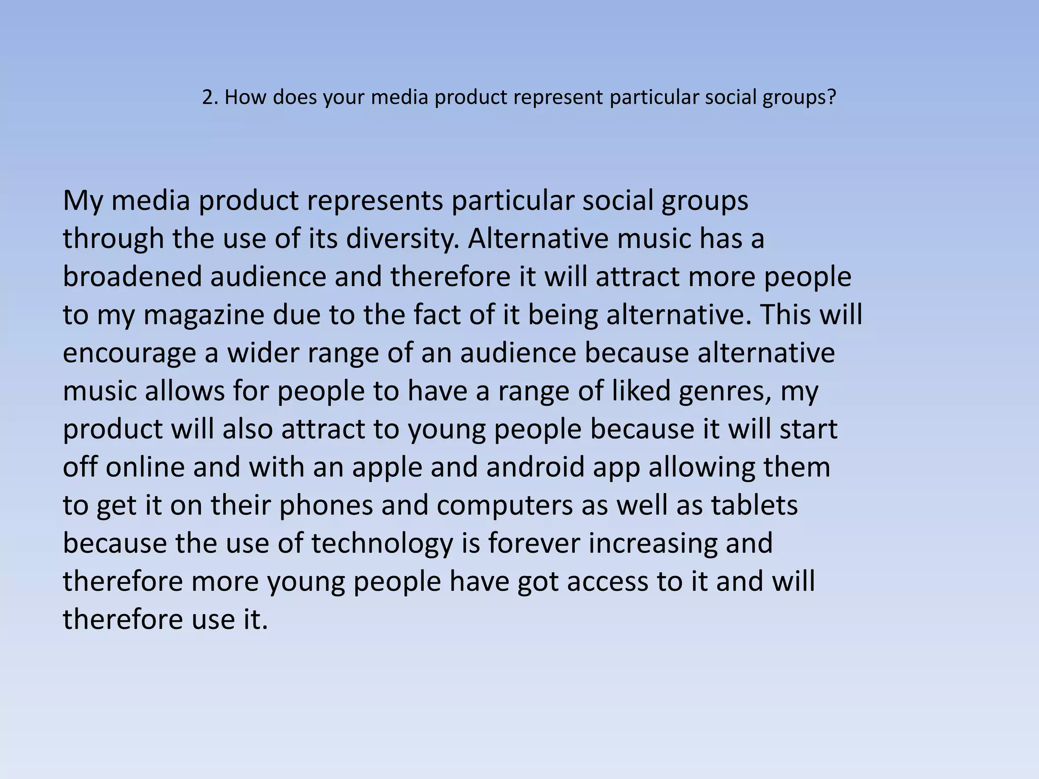 2. How does your media product represent particular social groups?



My media product represents particular social groups
through the use of its diversity. Alternative music has a
broadened audience and therefore it will attract more people
to my magazine due to the fact of it being alternative. This will
encourage a wider range of an audience because alternative
music allows for people to have a range of liked genres, my
product will also attract to young people because it will start
off online and with an apple and android app allowing them
to get it on their phones and computers as well as tablets
because the use of technology is forever increasing and
therefore more young people have got access to it and will
therefore use it.
 