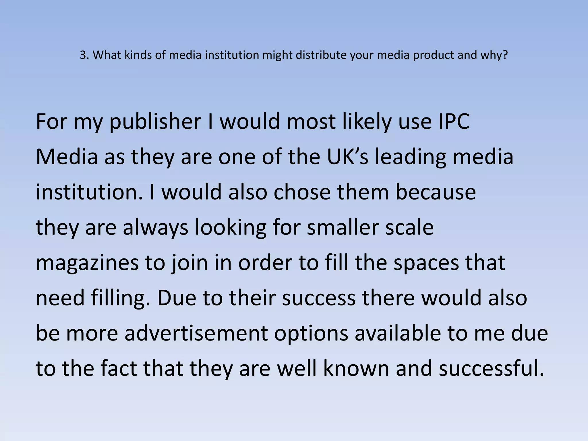 3. What kinds of media institution might distribute your media product and why?




For my publisher I would most likely use IPC
Media as they are one of the UK’s leading media
institution. I would also chose them because
they are always looking for smaller scale
magazines to join in order to fill the spaces that
need filling. Due to their success there would also
be more advertisement options available to me due
to the fact that they are well known and successful.
 