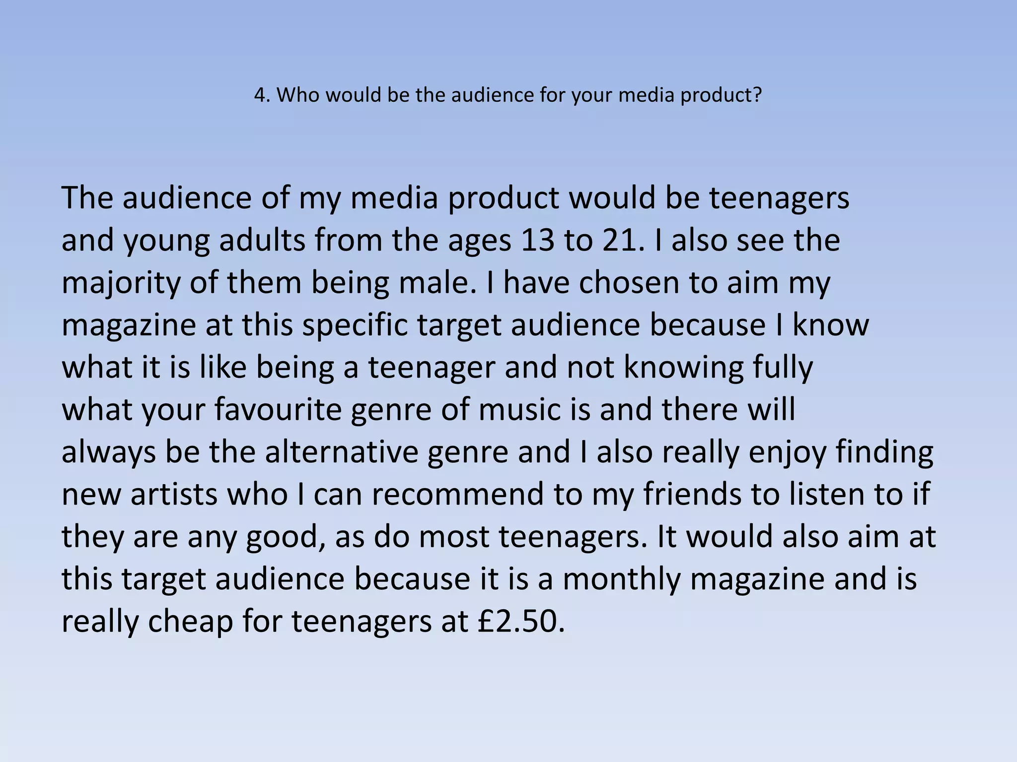4. Who would be the audience for your media product?



The audience of my media product would be teenagers
and young adults from the ages 13 to 21. I also see the
majority of them being male. I have chosen to aim my
magazine at this specific target audience because I know
what it is like being a teenager and not knowing fully
what your favourite genre of music is and there will
always be the alternative genre and I also really enjoy finding
new artists who I can recommend to my friends to listen to if
they are any good, as do most teenagers. It would also aim at
this target audience because it is a monthly magazine and is
really cheap for teenagers at £2.50.
 