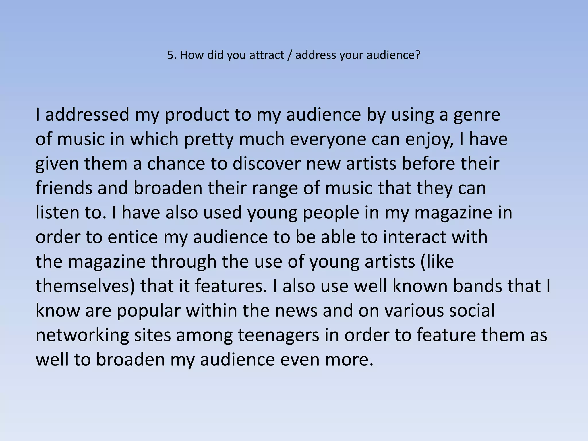 5. How did you attract / address your audience?



I addressed my product to my audience by using a genre
of music in which pretty much everyone can enjoy, I have
given them a chance to discover new artists before their
friends and broaden their range of music that they can
listen to. I have also used young people in my magazine in
order to entice my audience to be able to interact with
the magazine through the use of young artists (like
themselves) that it features. I also use well known bands that I
know are popular within the news and on various social
networking sites among teenagers in order to feature them as
well to broaden my audience even more.
 