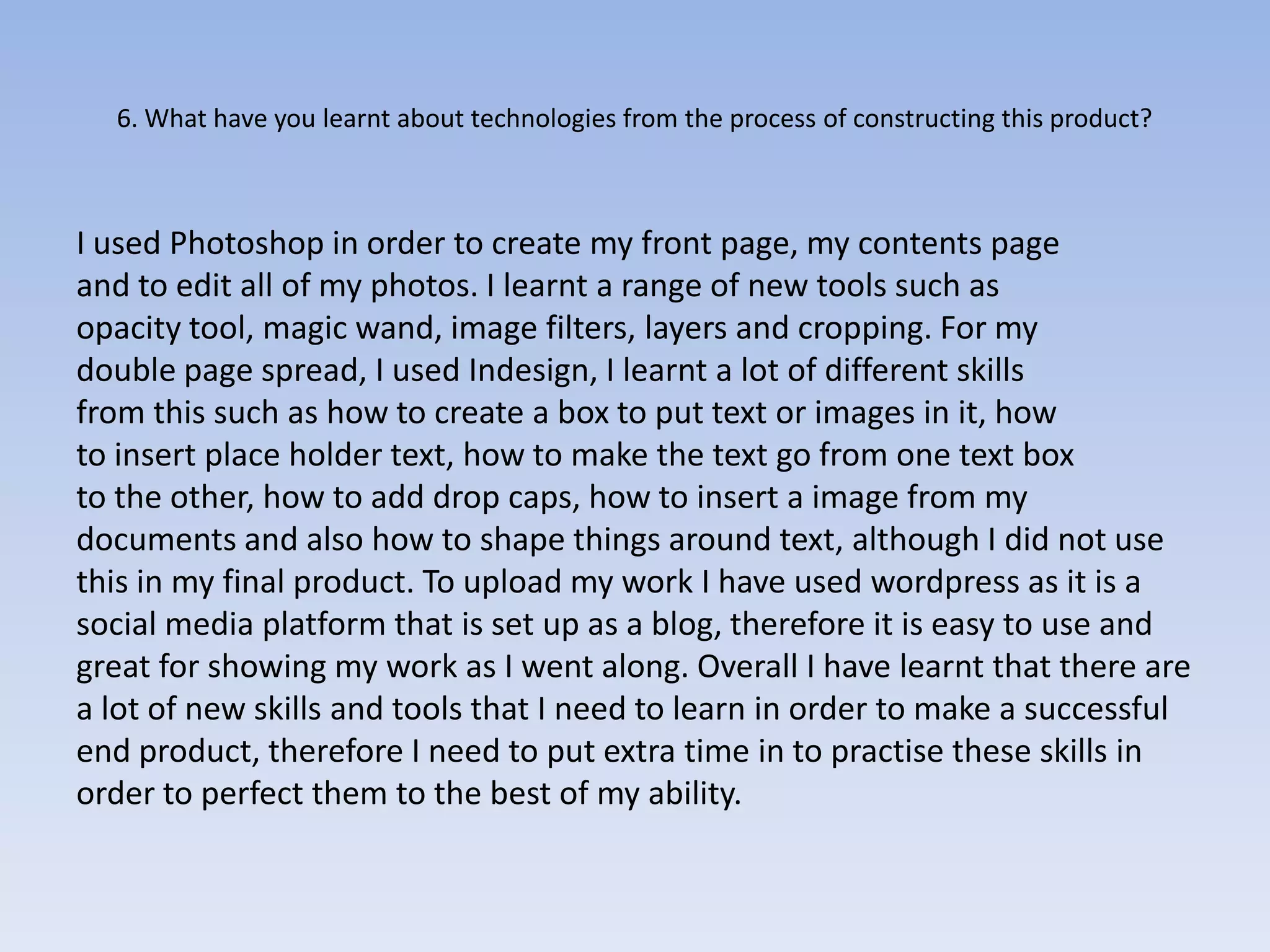 6. What have you learnt about technologies from the process of constructing this product?



I used Photoshop in order to create my front page, my contents page
and to edit all of my photos. I learnt a range of new tools such as
opacity tool, magic wand, image filters, layers and cropping. For my
double page spread, I used Indesign, I learnt a lot of different skills
from this such as how to create a box to put text or images in it, how
to insert place holder text, how to make the text go from one text box
to the other, how to add drop caps, how to insert a image from my
documents and also how to shape things around text, although I did not use
this in my final product. To upload my work I have used wordpress as it is a
social media platform that is set up as a blog, therefore it is easy to use and
great for showing my work as I went along. Overall I have learnt that there are
a lot of new skills and tools that I need to learn in order to make a successful
end product, therefore I need to put extra time in to practise these skills in
order to perfect them to the best of my ability.
 
