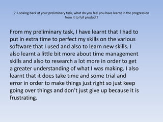 7. Looking back at your preliminary task, what do you feel you have learnt in the progression
                                    from it to full product?



From my preliminary task, I have learnt that I had to
put in extra time to perfect my skills on the various
software that I used and also to learn new skills. I
also learnt a little bit more about time management
skills and also to research a lot more in order to get
a greater understanding of what I was making. I also
learnt that it does take time and some trial and
error in order to make things just right so just keep
going over things and don’t just give up because it is
frustrating.
 