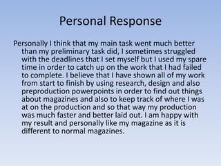 Personal Response
Personally I think that my main task went much better
  than my preliminary task did, I sometimes struggled
  with the deadlines that I set myself but I used my spare
  time in order to catch up on the work that I had failed
  to complete. I believe that I have shown all of my work
  from start to finish by using research, design and also
  preproduction powerpoints in order to find out things
  about magazines and also to keep track of where I was
  at on the production and so that way my production
  was much faster and better laid out. I am happy with
  my result and personally like my magazine as it is
  different to normal magazines.
 