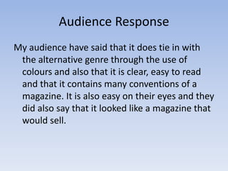 Audience Response
My audience have said that it does tie in with
 the alternative genre through the use of
 colours and also that it is clear, easy to read
 and that it contains many conventions of a
 magazine. It is also easy on their eyes and they
 did also say that it looked like a magazine that
 would sell.
 