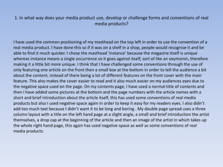 1. In what way does your media product use, develop or challenge forms and conventions of real
                                      media products?


I have used the common positioning of my masthead on the top left in order to use the convention of a
real media product. I have done this so if it was on a shelf in a shop, people would recognise it and be
able to find it much quicker. I chose the masthead ‘instance’ because the magazine itself is unique
whereas instance means a single occurrence so it goes against itself, sort of like an oxymoron, therefore
making it a little bit more unique. I think that I have challenged some conventions through the use of
only featuring one article on the front then a small box at the bottom in order to tell the audience a bit
about the content, instead of there being a lot of different features on the front cover with the main
feature. This also makes the cover easier to read and it also much easier on my audiences eyes due to
the negative space used on the page. On my contents page, I have used a normal title of contents and
then I have added some pictures at the bottom and the page numbers with the article names with a
short and brief introduction about the article itself, this has used some conventions of real media
products but also I used negative space again in order to keep it easy for my readers eyes. I also didn’t
add too much text because I didn’t want it to be long and boring . My double page spread uses a three
column layout with a title on the left hand page at a slight angle, a small and brief introduction the artist
themselves, a drop cap at the beginning of the article and then an image of the artist in which takes up
the whole right hand page, this again has used negative space as well as some conventions of real
media products.
 