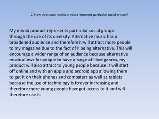 2. How does your media product represent particular social groups?



My media product represents particular social groups
through the use of its diversity. Alternative music has a
broadened audience and therefore it will attract more people
to my magazine due to the fact of it being alternative. This will
encourage a wider range of an audience because alternative
music allows for people to have a range of liked genres, my
product will also attract to young people because it will start
off online and with an apple and android app allowing them
to get it on their phones and computers as well as tablets
because the use of technology is forever increasing and
therefore more young people have got access to it and will
therefore use it.
 