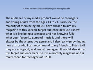 4. Who would be the audience for your media product?



The audience of my media product would be teenagers
and young adults from the ages 13 to 21. I also see the
majority of them being male. I have chosen to aim my
magazine at this specific target audience because I know
what it is like being a teenager and not knowing fully
what your favourite genre of music is and there will
always be the alternative genre and I also really enjoy finding
new artists who I can recommend to my friends to listen to if
they are any good, as do most teenagers. It would also aim at
this target audience because it is a monthly magazine and is
really cheap for teenagers at £2.50.
 