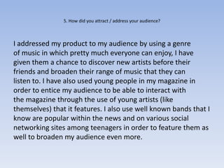 5. How did you attract / address your audience?



I addressed my product to my audience by using a genre
of music in which pretty much everyone can enjoy, I have
given them a chance to discover new artists before their
friends and broaden their range of music that they can
listen to. I have also used young people in my magazine in
order to entice my audience to be able to interact with
the magazine through the use of young artists (like
themselves) that it features. I also use well known bands that I
know are popular within the news and on various social
networking sites among teenagers in order to feature them as
well to broaden my audience even more.
 