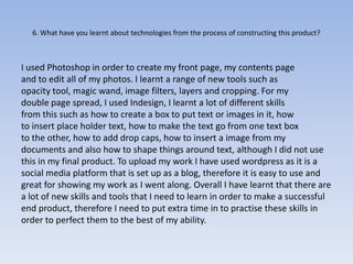 6. What have you learnt about technologies from the process of constructing this product?



I used Photoshop in order to create my front page, my contents page
and to edit all of my photos. I learnt a range of new tools such as
opacity tool, magic wand, image filters, layers and cropping. For my
double page spread, I used Indesign, I learnt a lot of different skills
from this such as how to create a box to put text or images in it, how
to insert place holder text, how to make the text go from one text box
to the other, how to add drop caps, how to insert a image from my
documents and also how to shape things around text, although I did not use
this in my final product. To upload my work I have used wordpress as it is a
social media platform that is set up as a blog, therefore it is easy to use and
great for showing my work as I went along. Overall I have learnt that there are
a lot of new skills and tools that I need to learn in order to make a successful
end product, therefore I need to put extra time in to practise these skills in
order to perfect them to the best of my ability.
 