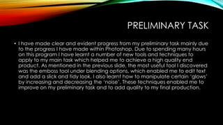 PRELIMINARY TASK
• I have made clear and evident progress from my preliminary task mainly due
to the progress I have made within Photoshop. Due to spending many hours
on this program I have learnt a number of new tools and techniques to
apply to my main task which helped me to achieve a high quality end
product. As mentioned in the previous slide, the most useful tool I discovered
was the emboss tool under blending options, which enabled me to edit text
and add a slick and tidy look. I also learnt how to manipulate certain ‘glows’
by increasing and decreasing the ‘noise’. These techniques enabled me to
improve on my preliminary task and to add quality to my final production.

 