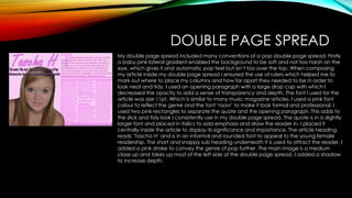DOUBLE PAGE SPREAD
My double page spread included many conventions of a pop double page spread. Firstly
a baby pink lateral gradient enabled the background to be soft and not too harsh on the
eye, which gives it and automatic pop feel but isn’t too over the top. When composing
my article inside my double page spread I ensured the use of rulers which helped me to
mark out where to place my columns and how far apart they needed to be in order to
look neat and tidy. I used an opening paragraph with a large drop cap with which I
decreased the opacity to add a sense of transparency and depth. The font I used for the
article was size 11pt. Which is similar to many music magazine articles. I used a pink font
colour to reflect the genre and the font ‘raavi’ to make it look formal and professional. I
used two pink rectangles to separate the quote and the opening paragraph. This adds to
the slick and tidy look I consistently use in my double page spread. The quote is in a slightly
larger font and placed in italics to add emphasis and draw the reader in. I placed it
centrally inside the article to display its significance and importance. The article heading
reads ‘Tascha H’ and is in an informal and rounded font to appeal to the young female
readership. The short and snappy sub heading underneath it is used to attract the reader. I
added a pink stroke to convey the genre of pop further. The main image is a medium
close up and takes up most of the left side of the double page spread. I added a shadow
to increase depth.

 
