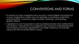 CONVENTIONS AND FORMS
• To ensure my music magazine was a success, I used multiple conventions of
a music magazine in a clear way. For example, a masthead, a left third,
poster previews, cover lines, page numbers, headings, sub-headings,
graphic effects.
• I adopted my own house style to add a professional look when editing these
conventions. I ensured that my magazine was unique by manipulating these
conventions so that they appealed to my target audience, for example
using a left third involving vibrant colours.

 