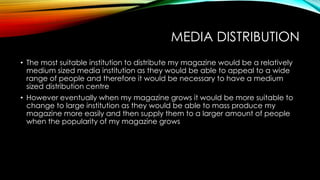 MEDIA DISTRIBUTION
• The most suitable institution to distribute my magazine would be a relatively
medium sized media institution as they would be able to appeal to a wide
range of people and therefore it would be necessary to have a medium
sized distribution centre
• However eventually when my magazine grows it would be more suitable to
change to large institution as they would be able to mass produce my
magazine more easily and then supply them to a larger amount of people
when the popularity of my magazine grows

 