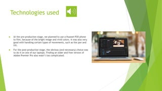Technologies used
 At the pre-production stage, we planned to use a Huawei P20 phone
to film, because of the bright image and vivid colors. It was also very
good with handling certain types of movements, such as the pan and
tilt.
 For the post-production stage, the obvious (and necessary) choice was
to do it on one of our laptops. Finding an older and free version of
Adobe Premier Pro also wasn’t too complicated.
 