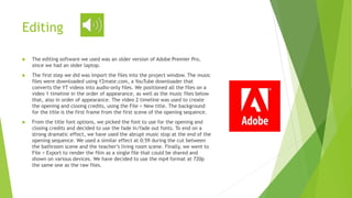 Editing
 The editing software we used was an older version of Adobe Premier Pro,
since we had an older laptop.
 The first step we did was import the files into the project window. The music
files were downloaded using Y2mate.com, a YouTube downloader that
converts the YT videos into audio-only files. We positioned all the files on a
video 1 timeline in the order of appearance, as well as the music files below
that, also in order of appearance. The video 2 timeline was used to create
the opening and closing credits, using the File > New title. The background
for the title is the first frame from the first scene of the opening sequence.
 From the title font options, we picked the font to use for the opening and
closing credits and decided to use the fade in/fade out fonts. To end on a
strong dramatic effect, we have used the abrupt music stop at the end of the
opening sequence. We used a similar effect at 0:59 during the cut between
the bathroom scene and the teacher’s living room scene. Finally, we went to
File > Export to render the film as a single file that could be shared and
shown on various devices. We have decided to use the mp4 format at 720p
the same one as the raw files.
 