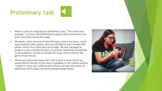 Preliminary task
 When it came to analyzing our preliminary task, ”The mysterious
package”, we have identified several aspects that turned out to be
quite successful during this stage.
 We spent a short amount of time filming it, only a few hours, there
was excellent video quality, since we decided to use a Huawei P20
phone, which has a sharp and vivid image. We also managed to
produce a very creative storyline, to provide something unexpected
to the audience, as well as include the music which matches the
genre of our extract.
 Where we could have improved it was to give it more clarity via
sound effects (the girl in the room is speaking to her mother and the
‘mother’s’ voice was muffled) and to shoot and edit the scenes for
additional clarity about the forthcoming strange events.
 