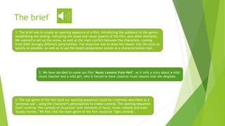 The brief
1. The brief was to create an opening sequence of a film, introducing the audience to the genre,
establishing the setting, indicating the mood and visual aspects of the film, plus other elements.
We wanted to set up the scene, as well as the main conflict between the characters, coming
from their strongly different personalities. The objective was to draw the viewer into the story as
quickly as possible, as well as to use the lesson preparation scenes as a characterization tool.
2. We have decided to name our film ‘Music Lessons from Hell’, as it tells a story about a mild
music teacher and a wild girl, who is forced to have classical music lessons that she despises.
3. The sub-genre of the film (and our opening sequence) could be creatively described as a
‘personal war’, using the character’s personalities to create comedy. The opening sequence
itself could be ‘the comedy of situations’ with elements of farce, music comedy and even
‘buddy movies.’ We feel that the main genre of the film would be ‘light comedy’.
 