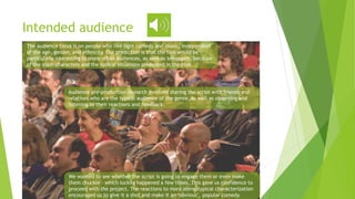 Intended audience
The audience focus is on people who like light comedy and music, independent
of the age, gender, and ethnicity. Our prediction is that the film would be
particularly interesting to more urban audiences, as well as teenagers, because
of the main characters and the typical situations presented in the film.
Audience pre-production research involved sharing the script with friends and
relatives who are the typical audience of the genre, as well as observing and
listening to their reactions and feedback.
We wanted to see whether the script is going to engage them or even make
them chuckle - which luckily happened a few times. This gave us confidence to
proceed with the project. The reactions to more stereotypical characterization
encouraged us to give it a shot and make it an ‘obvious’, popular comedy.
 