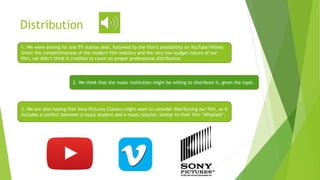 Distribution
1. We were aiming for one TV station deal, followed by the film’s availability on YouTube/Vimeo.
Given the competitiveness of the modern film industry and the very low budget nature of our
film, we didn’t think it credible to count on proper professional distribution.
2. We think that the music institution might be willing to distribute it, given the topic.
3. We are also hoping that Sony Pictures Classics might want to consider distributing our film, as it
includes a conflict between a music student and a music teacher, similar to their film ‘Whiplash’.
 