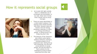 How it represents social groups
 As is usual with light comedy,
there is a deliberate use of
archetypes and stereotypes. In
our case, these were a nerdy
music teacher and an unruly
teenager.
 These are easily identifiable to
a wide modern audience. Our
opening scene should resonate
with them, because many are
familiar with the feeling:
dreading a meeting or a chore,
or working with difficult
people, or being forced to do
things they don’t like.
 The behavior of the characters
also reflects some typical
audience behaviors: having to
mentally prepare for an
unpleasant task, feeling fed up
with something, the wild and
unruly behavior of young
people, but also the desire to
find a solution for the
challenge by trying to better
understand the other side.
 