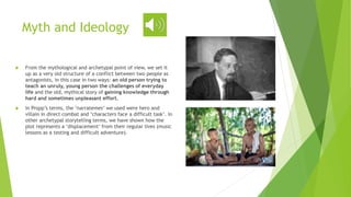 Myth and Ideology
 From the mythological and archetypal point of view, we set it
up as a very old structure of a conflict between two people as
antagonists, in this case in two ways: an old person trying to
teach an unruly, young person the challenges of everyday
life and the old, mythical story of gaining knowledge through
hard and sometimes unpleasant effort.
 In Propp’s terms, the ‘narratemes’ we used were hero and
villain in direct combat and ‘characters face a difficult task’. In
other archetypal storytelling terms, we have shown how the
plot represents a ‘displacement’ from their regular lives (music
lessons as a testing and difficult adventure).
 