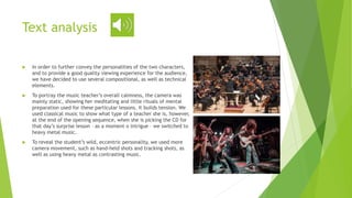  In order to further convey the personalities of the two characters,
and to provide a good quality viewing experience for the audience,
we have decided to use several compositional, as well as technical
elements.
 To portray the music teacher’s overall calmness, the camera was
mainly static, showing her meditating and little rituals of mental
preparation used for these particular lessons. It builds tension. We
used classical music to show what type of a teacher she is, however,
at the end of the opening sequence, when she is picking the CD for
that day’s surprise lesson – as a moment o intrigue – we switched to
heavy metal music.
 To reveal the student’s wild, eccentric personality, we used more
camera movement, such as hand-held shots and tracking shots, as
well as using heavy metal as contrasting music.
Text analysis
 