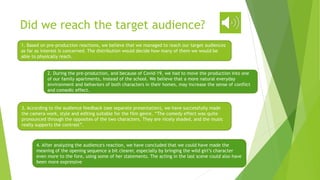 Did we reach the target audience?
1. Based on pre-production reactions, we believe that we managed to reach our target audiences
as far as interest is concerned. The distribution would decide how many of them we would be
able to physically reach.
2. During the pre-production, and because of Covid-19, we had to move the production into one
of our family apartments, instead of the school. We believe that a more natural everyday
environment and behaviors of both characters in their homes, may increase the sense of conflict
and comedic effect.
3. According to the audience feedback (see separate presentation), we have successfully made
the camera work, style and editing suitable for the film genre. “The comedy effect was quite
pronounced through the opposites of the two characters. They are nicely shaded, and the music
really supports the contrast”.
4. After analyzing the audience's reaction, we have concluded that we could have made the
meaning of the opening sequence a bit clearer, especially by bringing the wild girl’s character
even more to the fore, using some of her statements. The acting in the last scene could also have
been more expressive
 