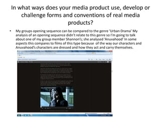 In what ways does your media product use, develop or
        challenge forms and conventions of real media
                          products?
•    My groups opening sequence can be compared to the genre ‘Urban Drama’ My
     analysis of an opening sequence didn’t relate to this genre so I’m going to talk
     about one of my group member Shannon’s; she analysed ‘Anuvahood’ In some
     aspects this compares to films of this type because of the way our characters and
     Anuvahood’s characters are dressed and how they act and carry themselves.
 