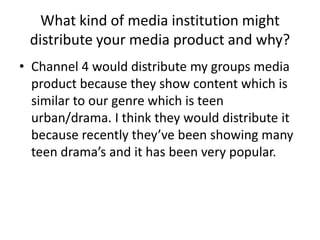 What kind of media institution might
 distribute your media product and why?
• Channel 4 would distribute my groups media
  product because they show content which is
  similar to our genre which is teen
  urban/drama. I think they would distribute it
  because recently they’ve been showing many
  teen drama’s and it has been very popular.
 