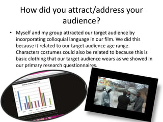 How did you attract/address your
              audience?
• Myself and my group attracted our target audience by
  incorporating colloquial language in our film. We did this
  because it related to our target audience age range.
  Characters costumes could also be related to because this is
  basic clothing that our target audience wears as we showed in
  our primary research questionnaires.
 