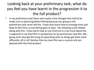 Looking back at your preliminary task, what do
 you feel you have learnt in the progression it to
                the full product?
• In my preliminary task there were quite a few changes that had to be
  made such as planning before filming because our group in the
  preliminary task never did this. I have also learnt how to manage time and
  keep to that time so everything goes to plan. The shooting script helped
  along with this. I have learnt how to use Final Cut in a lot more detail this
  is apparent in my final film in comparison to my preliminary task film. My
  group and I also got the hang of separating roles so things get done more
  efficiently. All in all I believe that my main film was a success and am
  pleased with the final product.
 