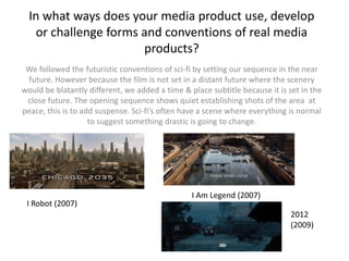 In what ways does your media product use, develop
   or challenge forms and conventions of real media
                      products?
 We followed the futuristic conventions of sci-fi by setting our sequence in the near
 future. However because the film is not set in a distant future where the scenery
would be blatantly different, we added a time & place subtitle because it is set in the
 close future. The opening sequence shows quiet establishing shots of the area at
peace, this is to add suspense. Sci-fi’s often have a scene where everything is normal
                    to suggest something drastic is going to change.




                                                 I Am Legend (2007)
 I Robot (2007)
                                                                              2012
                                                                              (2009)
 