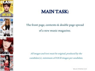 MAIN TASK: 
The front page, contents & double page spread 
of a new music magazine. 
All images and text must be original, produced by the 
candidate(s), minimum of FOUR images per candidate. 
MILLIE PERKINS 9120 
 