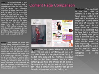 Color: The content pages to both
magazines differ right away. One is
more serious, using dull colors. The
font is script, very elegantly
organized all on the right hand side,
and the colors on the picture dull
shades of pink, red, and grey. The
color of the text is all in black, the
background white, and the picture
being the only color on the page.
However, on the other content
page, there are many different
colors. Red, yellow, orange, light
pink showing this magazine is more
laid back, for a younger audience.
Even the text boxes are in different
colors such as purple and red.
Images: The images on these two
content pages drastically contrast from
one another. The first content page has
one photo, using dulls pictures with a
woman in a bold stance with a chair.
While in the other one, there are various
photos, three of people, one of food, one
of a couple even. Although, Rihanna,
being the bold figure in society today,
she is the only picture that is in black
causing the reader to think she is of
some importance in the magazine as
well. She contrasts from all other colors.
This magazine seems more inviting and
for a younger audience.
Layout: The two layouts contrast from each
other. The first one is very formal, all text is on
one side. There is a simple picture existing on
the left hand side and the month of the issue
in the top left hand corner. On the other
content page there are articles on all sides of
the magazines in various colors, the pictures
don’t have a certain order but they still go with
the colored group of text they belong to.
Masthead: The masthead
in the first table of
contents is in the top left
hand corner written in a
serif font. It is simple and
elegant just like the rest of
the table of contents. On
the other hand, in the
other table of contents
there is no masthead due
to there being a different
title for every other group
with a different color. All
these various colors are
quite visible, would be
even in passing. They are
bold, contrast to the rest of
the text and all have a
color to their certain
categories in the
magazine.
 