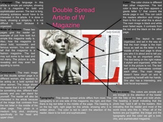 Language: The language in this
article is simple yet complex, showing
it is a magazine for bold and
sophisticated women. The text is long,
showing someone would have to be
interested in the article. It is done in
black, showing a simplicity. It is not
difficult to read because it is
organized.
Color: The color choice is different
than other magazines. The text
color is black and then appears a
giants letter “L” that covers the
whole page in red. This can catch
the readers attention and intrigue
them to find out what this is about.
The main image is black and white
even faded sepia. It contrasts from
the red and the black on the other
page.
Mode of Address: These two
pages give the reader an
example of just how bold but
simple this magazine really is.
Also, how the magazine is
about bold, successful, and
famous women. You can also
tell that the magazine is a
fashion magazine. The text
may suit some to be read and
not many. The picture is quite
revealing and may even be
appaling to some.
Camerawork: The main image
on this double spread page is a
different woman, she appears to
be acting as a bold symbol for
other women. The image shows
the reader that it is not difficult to
be something else, different than
society and you can stand for
yourself. The reader will also be
interested in the article because
of the image that contrasts from
the red letter in the middle of the
other page. This photo is a
medium long shot, enclosing
specifically on her head and
upper chest.
Typography: This double spread article differs from most. The
typography is on one side of the magazine, the right, and then
there is big red letter in the middle of the page. The heading is
on the top right, right page for this article, showing who it is
written about. The color is red to catch the attention of the
reader, black to be bold and sophisticated.
Layout: The layout is very
organized, and set in the way so
that the main image is the main
focus as well as the letter in the
middle of the next page to show
you who it is about and to tell you
it may be an important article.
The text being on the right makes
it stylish and organized, while her
hair in the picture is not. The text
and picture themselves contrast
each other. The main image
doesn’t have much on and is
supporting herself with her hands.
She also has a interesting, and
bold facial expression.
Mis-en-scene: The colors are simple and
are brought to the attention of the reader
with the help of the letter and bold photo.
The heading is small indicating that the
photo has “said it all” to the readers. Also
indicating that the reader and most of the
world know who this is. When all of the
factors are put together, the image and the
typography and the color we get a bold,
chic, and sophisticated magazine.
 