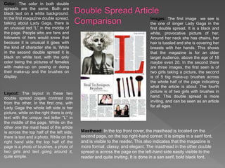 Color: The color in both double
spreads are the same. Both are
black text on a white background.
In the first magazine double spread,
talking about Lady Gaga, there is
an unusual red “L” in the middle of
the page. People who are fans and
followers of hers would know that
because it is unusual it goes with
the kind of character she is. While
in the second double spread it is
black on white text, with the only
color being the pictures of females
with make-up on posing or doing
their make-up and the brushes on
display.
Layout: The layout in these two
double spread pages contrast one
from the other. In the first one, with
Lady Gaga the whole left side is her
picture, while on the right there is only
text with the unique red letter “L” in
the middle of the page. While on the
other one the mast head of the article
is across the top half of the left side,
there is text and a photo. While on the
right hand side the top half of the
page is a photo of brushes, a photo of
two girls and text going around it,
quite simple.
Images: The first image we see is
the one of singer Lady Gaga in the
first double spread. It is a black and
white, provocative picture of her.
Around her neck she has chains, her
hair is tussled and she is covering her
breasts with her hands. This shows
that the magazine is for an older
target audience, above the age of 18
maybe even 20. In the second there
are three images, the first seen is of
two girls taking a picture, the second
is of 5 big make-up brushes across
the whole half of the page indicating
what the article is about. The fourth
picture is of two girls with brushes in
hand. This double spread is more
inviting, and can be seen as an article
for all ages.
Masthead: In the top front cover, the masthead is located on the
second page, on the top right-hand corner. It is simple in a serif font,
and is visible to the reader. This also indicates that the magazine is
more formal, classy, and elegant. The masthead in the other double
spread is across the page on the left-hand side easily visible to the
reader and quite inviting. It is done in a san serif, bold black font.
 