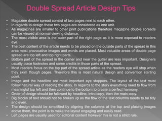 Double Spread Article Design Tips
• Magazine double spread consist of two pages next to each other.
• In regards to design these two pages are considered as one unit.
• As magazines are smaller to other print publications therefore magazine double spreads
can be viewed at normal viewing distance.
• The most visible area is the outer part of the right page as it is more exposed to readers
eye.
• The best content of the article needs to be placed on the outside parts of the spread in this
area most provocative images and words are placed. Most valuable areas of double page
spread are top left and top right parts.
• Bottom part of the spread in the corner and near the gutter are less important. Designers
usually place footnotes and some credits in those parts of the spread.
• Most readers focus on the top part of the spread article as the readers eye will stop when
they skim though pages. Therefore this is most natural design and convention starting
point.
• Image and the headline are most important eye stoppers. The layout of the text must
follow natural way of reading the story. In regards to the story everything need to flow from
meaningful top left and then continue to the bottom to create a perfect harmony.
• Order of design should be followed by headline, intro copy, then the main copy.
• Big blocks of text should not be broken up as the flow of the text columns needs to be tidy
and even.
• The design should be simplified by aligning the columns at the top and placing images
above them, the point is to make the layout engaging and easily read.
• Left pages are usually used for editorial content however this is not a strict rule.
 