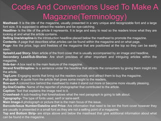 Masthead- It is the title of the magazine, usually presented in a very unique and recognizable font and a large
font size. It is supposed to attract the readers and be eye-catching.
Headline- Is the title of the article it represents. It is large and easy to read so the readers know what they are
looking at and what the article contains.
Selling line/strapline-Is the introduction headline placed below the masthead to promote the magazine.
Contents- A page that describes what articles can be found within the magazine and on what page.
Pugs- Are the price, logo and freebies of the magazine that are positioned at the top so they can be easily
seen.
Splash/Lead Story- Main article of the front cover that is usually accompanied by an image and headline.
Secondary Lead/Sub-Stories- Are short previews of other important and intriguing articles within the
magazine.
Side-bar- A box next to the main feature of the magazine.
Strand first/Strapline- Is a sentence under the headline that attracts the consumers by giving them insight into
the article.
Tag/Lure- Engaging words that bring out the readers curiosity and attract them to buy the magazine.
Pull quote- A quote from the article that gives some insight to the readers.
Box-out- A colored box behind the masthead to make it stand out more or become more visually pleasing.
By-line/Credits- Name of the reporter of photographer that contributed to the article.
Caption- Text that explains the image next to it.
Crosshead- A sub-heading that foreshadows what the next paragraph is going to talk about.
Typography- The type of fonts used, serif or sans-serif.
Main Image-A photograph or picture that is the main focus of the issue.
Barcode/Issue Number/Dateline and Price- Are information that need to be ion the front cover however they
are usually in presented in a small font as they are not a selling point of a magazine.
Top and Bottom Strip- are strips above and below the masthead that give additional information about what
can be found in the magazine.
 