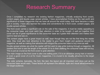 Once I completed my research into existing fashion magazines, critically analyzing front covers,
content pages and double page spread articles, I have accomplished finding out the real worth and
significance of these magazines that we have all around the world today, that have become a major
part in society. I have also learned the codes and conventions for a front cover, content pages, and
double spread articles.
The front cover carries a significant role on the sale of the magazine, it must be visibly appealing to
the consumer base, and must catch their attention in order to be bought. A well put together front
cover can be of great significance to the consumer base as it grabs their attention and makes them
want to read and see on.
The content pages have a great impact as well, even though they are not the first thing the reader
sees, they must also look attractive to the reader to give them insight and guidance around the
magazine, as well as making that attractive will intrigue the consumer base to buy more as well.
Double spread articles are what the reader will first want to see while looking through a magazine. All
readers first look to see the length of the article if it is to their disliking the consumer base will not buy.
This is just as crucial as the front cover to grab attention.
The main image on the front cover is also one selling point, if it is an attractive young man or woman,
or even a good cover of a cd for music magazines, it is crucial to be visually attractive to the target
audience.
The color scheme, barcodes, the font, the text, the layout are all important and done just as the
consumer base would want. These factors all represent the attitude, style and visual attractiveness to
the target audience.
 