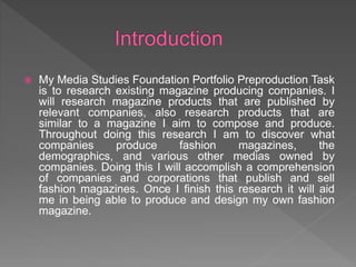  My Media Studies Foundation Portfolio Preproduction Task
is to research existing magazine producing companies. I
will research magazine products that are published by
relevant companies, also research products that are
similar to a magazine I aim to compose and produce.
Throughout doing this research I am to discover what
companies produce fashion magazines, the
demographics, and various other medias owned by
companies. Doing this I will accomplish a comprehension
of companies and corporations that publish and sell
fashion magazines. Once I finish this research it will aid
me in being able to produce and design my own fashion
magazine.
 