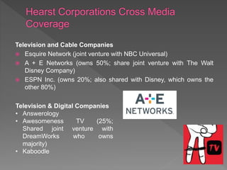 Television and Cable Companies
 Esquire Network (joint venture with NBC Universal)
 A + E Networks (owns 50%; share joint venture with The Walt
Disney Company)
 ESPN Inc. (owns 20%; also shared with Disney, which owns the
other 80%)
Television & Digital Companies
• Answerology
• Awesomeness TV (25%;
Shared joint venture with
DreamWorks who owns
majority)
• Kaboodle
 