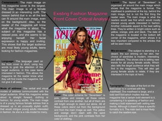 Camerawork: The main image on
this magazine cover is the largest.
The main image is of a female
dressed in an interesting outfit. The
reason behind that is so all the text
can fit around the main image, even
on the background. Also, so the
reader of the magazine will know
what the magazine is about. The
subject of this magazine has a
relaxed pose, and she seems to be
enjoying herself. Her facial
expression is happy and inviting.
This shows that the target audience
are most likely young adults, teens
looking for fashion magazines.
Language: The language used on
the front cover is short, using key
words to grab the attention of the
target audience, in this case teens
interested in fashion. This allows the
magazine let the reader know what
they will find inside the magazine, but
not give it all away.
Layout: The layout of “Seventeen” is
organized all around the main image which
shows that the magazine is formal. The
masthead is positioned at the top, behind the
main image, but is not the first thing the
reader sees. The main image is what the
readers would see first which would mostly
interest young adults interested in fashion.
Another noticeable aspect is the best selling
lines. They’re written in bright colors such as
yellow, orange, pink and black. The date of
the magazine is located in the bottom left
corner of the magazine, which shows it is
less important compared to the articles that
will be seen inside.
Color: The color scheme for “Seventeen” is
pink, yellow and orange, all these colors
contrast from one another, but all of them are
still bright enough to stand out alone. All of
these colors stand out from the background
and from the main image as well. The yellow
and orange don’t clash with the sand
background, and the pink contrasts from her
color of clothing.
Mode of address: The verbal and visual
modes of address communicated with the
target audience. What this magazine writes
about is straight forward, clothing or
fashion, for young adults. The main image
is of a young famous female actress that is
dressed up in an unusually stylish outfit,
that would intrigue young adults interested
in fashion. As she is a role-model for many.
Mis-en-scene: The subject is standing in a
desert, the sun shining on her skin, her
choice of wardrobe is modern, interesting
and different. This shows she is setting new
trends for all young female adults. Which
also tells the target audience what they will
find in the magazine. This will also get
young female adults to relate, if they are
interested in the topic at hand.
Typography: The style of the font on the
front cover Is in contrast with the
masthead. The masthead is large, and a
bold serif font which implies that the
magazine has a certain bold element to it,
considering it Is speaking of fashion and
making a bold statement with setting new
trends. Although it doesn’t have a specific
formality to it. The main text is most likely
to catch the readers eye.
 