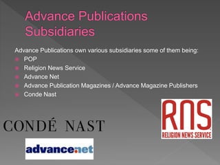 Advance Publications own various subsidiaries some of them being:
 POP
 Religion News Service
 Advance Net
 Advance Publication Magazines / Advance Magazine Publishers
 Conde Nast
 