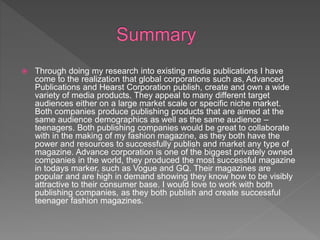  Through doing my research into existing media publications I have
come to the realization that global corporations such as, Advanced
Publications and Hearst Corporation publish, create and own a wide
variety of media products. They appeal to many different target
audiences either on a large market scale or specific niche market.
Both companies produce publishing products that are aimed at the
same audience demographics as well as the same audience –
teenagers. Both publishing companies would be great to collaborate
with in the making of my fashion magazine, as they both have the
power and resources to successfully publish and market any type of
magazine. Advance corporation is one of the biggest privately owned
companies in the world, they produced the most successful magazine
in todays marker, such as Vogue and GQ. Their magazines are
popular and are high in demand showing they know how to be visibly
attractive to their consumer base. I would love to work with both
publishing companies, as they both publish and create successful
teenager fashion magazines.
 